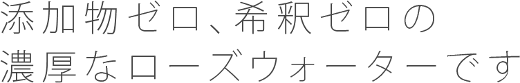 添加物ゼロ、希釈ゼロの濃厚なローズウォーターです